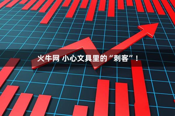 火牛网 小心文具里的“刺客”！