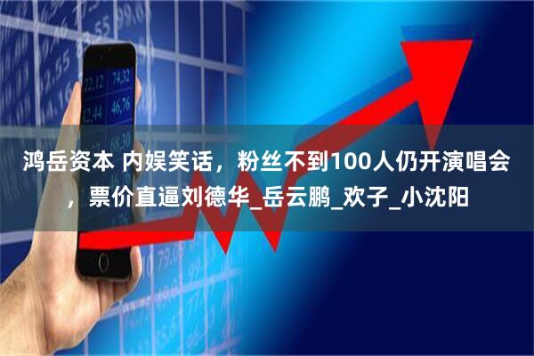 鸿岳资本 内娱笑话，粉丝不到100人仍开演唱会，票价直逼刘德华_岳云鹏_欢子_小沈阳